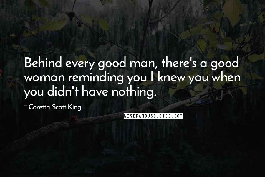 Coretta Scott King Quotes: Behind every good man, there's a good woman reminding you I knew you when you didn't have nothing.