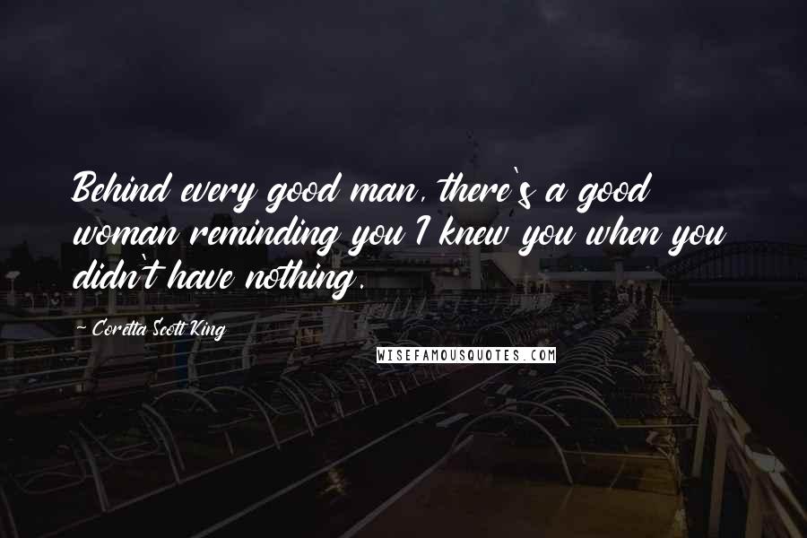 Coretta Scott King Quotes: Behind every good man, there's a good woman reminding you I knew you when you didn't have nothing.