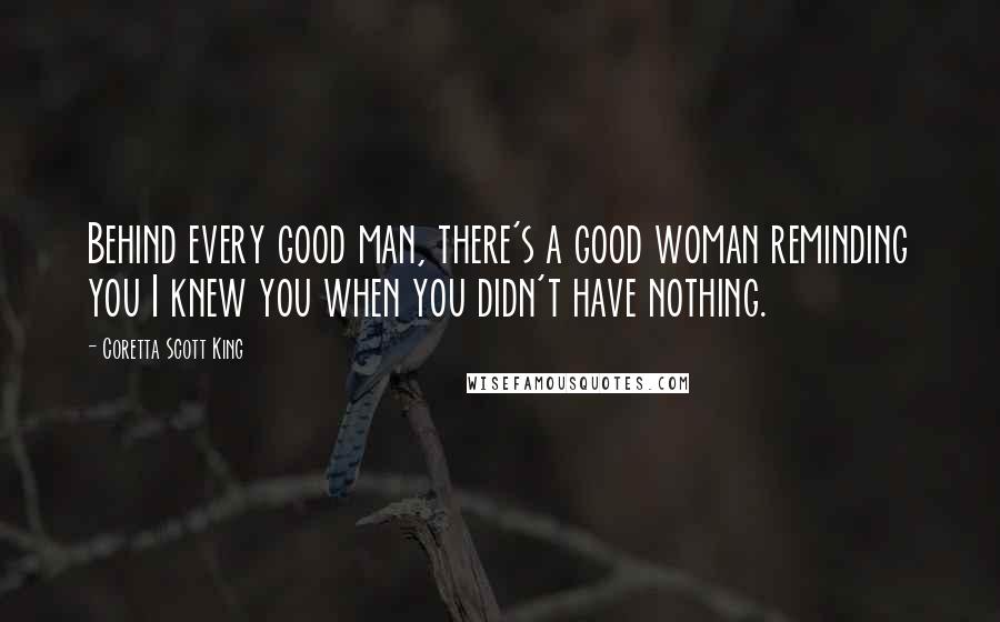 Coretta Scott King Quotes: Behind every good man, there's a good woman reminding you I knew you when you didn't have nothing.