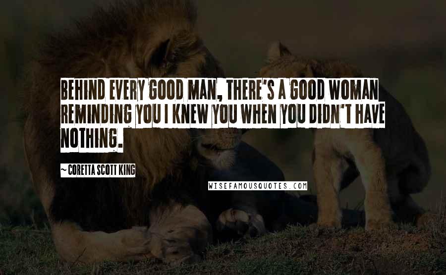 Coretta Scott King Quotes: Behind every good man, there's a good woman reminding you I knew you when you didn't have nothing.