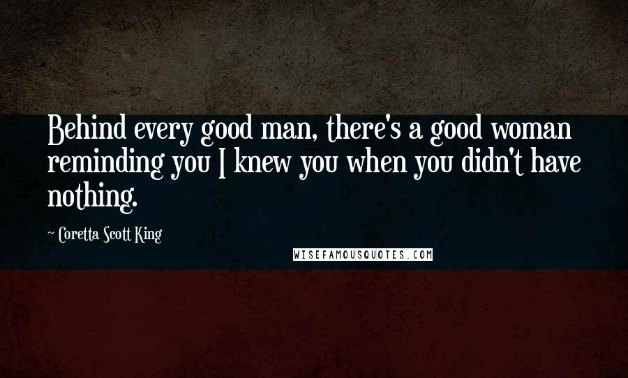 Coretta Scott King Quotes: Behind every good man, there's a good woman reminding you I knew you when you didn't have nothing.