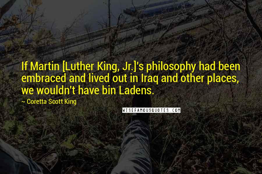 Coretta Scott King Quotes: If Martin [Luther King, Jr.]'s philosophy had been embraced and lived out in Iraq and other places, we wouldn't have bin Ladens.