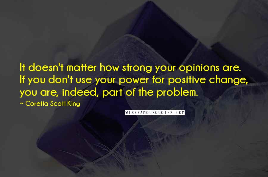 Coretta Scott King Quotes: It doesn't matter how strong your opinions are. If you don't use your power for positive change, you are, indeed, part of the problem.