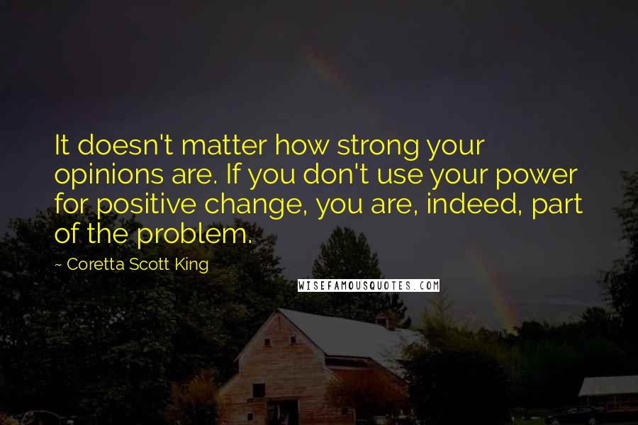Coretta Scott King Quotes: It doesn't matter how strong your opinions are. If you don't use your power for positive change, you are, indeed, part of the problem.
