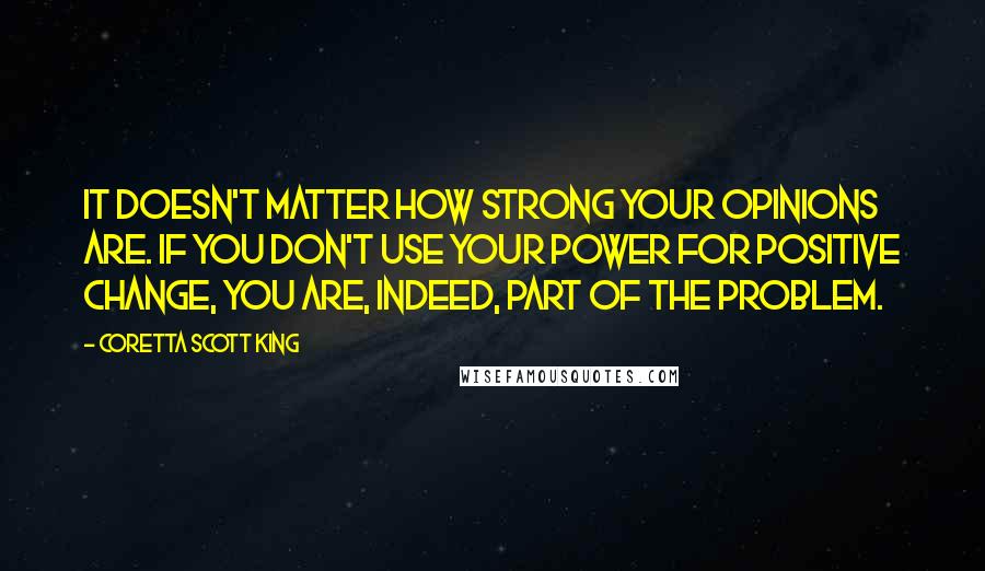 Coretta Scott King Quotes: It doesn't matter how strong your opinions are. If you don't use your power for positive change, you are, indeed, part of the problem.