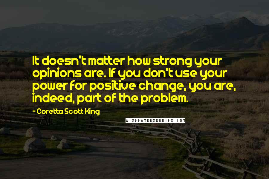 Coretta Scott King Quotes: It doesn't matter how strong your opinions are. If you don't use your power for positive change, you are, indeed, part of the problem.