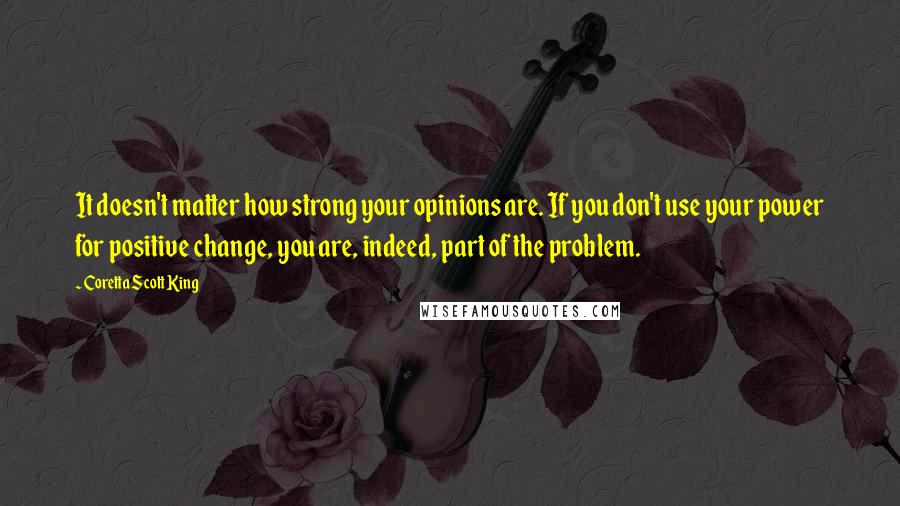 Coretta Scott King Quotes: It doesn't matter how strong your opinions are. If you don't use your power for positive change, you are, indeed, part of the problem.