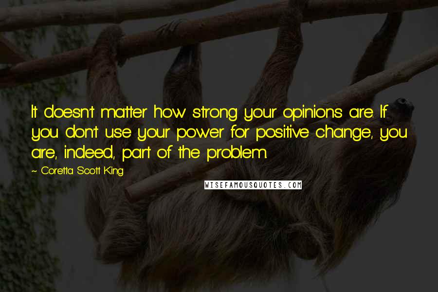 Coretta Scott King Quotes: It doesn't matter how strong your opinions are. If you don't use your power for positive change, you are, indeed, part of the problem.