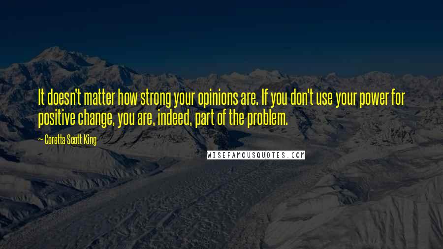 Coretta Scott King Quotes: It doesn't matter how strong your opinions are. If you don't use your power for positive change, you are, indeed, part of the problem.