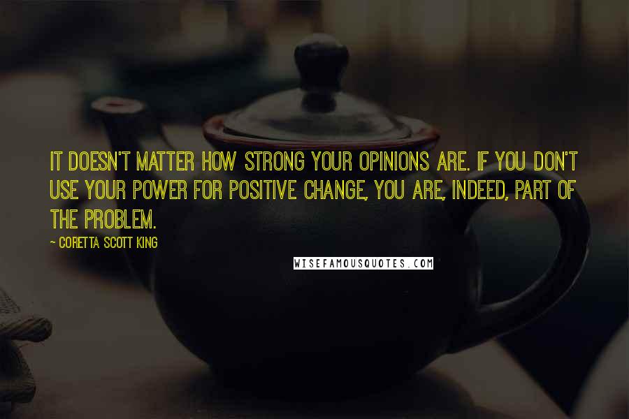 Coretta Scott King Quotes: It doesn't matter how strong your opinions are. If you don't use your power for positive change, you are, indeed, part of the problem.