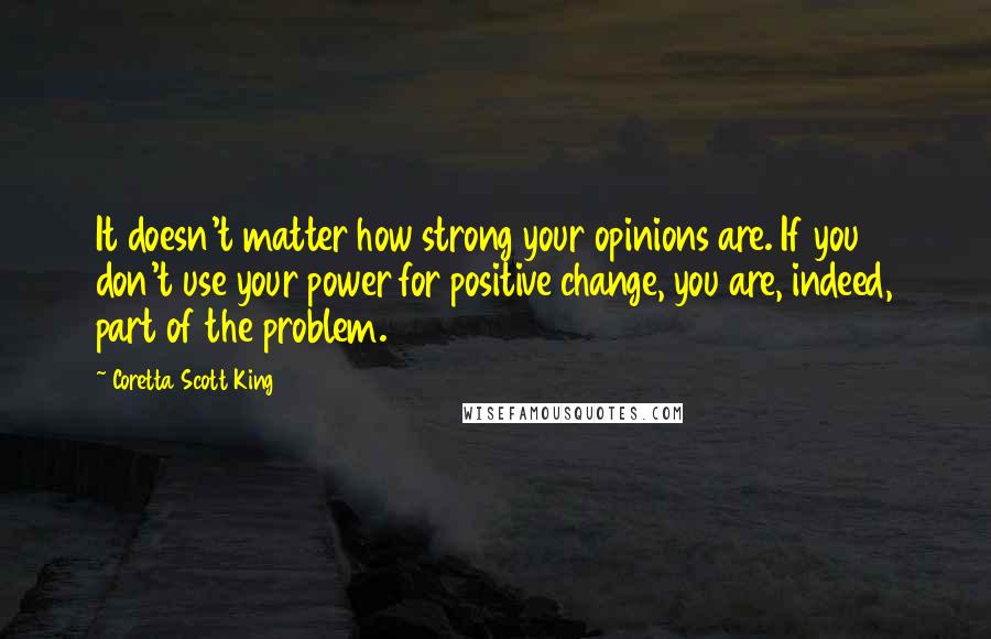 Coretta Scott King Quotes: It doesn't matter how strong your opinions are. If you don't use your power for positive change, you are, indeed, part of the problem.