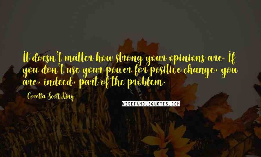 Coretta Scott King Quotes: It doesn't matter how strong your opinions are. If you don't use your power for positive change, you are, indeed, part of the problem.