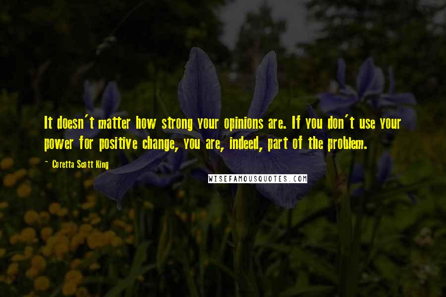 Coretta Scott King Quotes: It doesn't matter how strong your opinions are. If you don't use your power for positive change, you are, indeed, part of the problem.