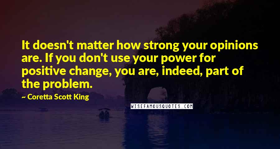 Coretta Scott King Quotes: It doesn't matter how strong your opinions are. If you don't use your power for positive change, you are, indeed, part of the problem.