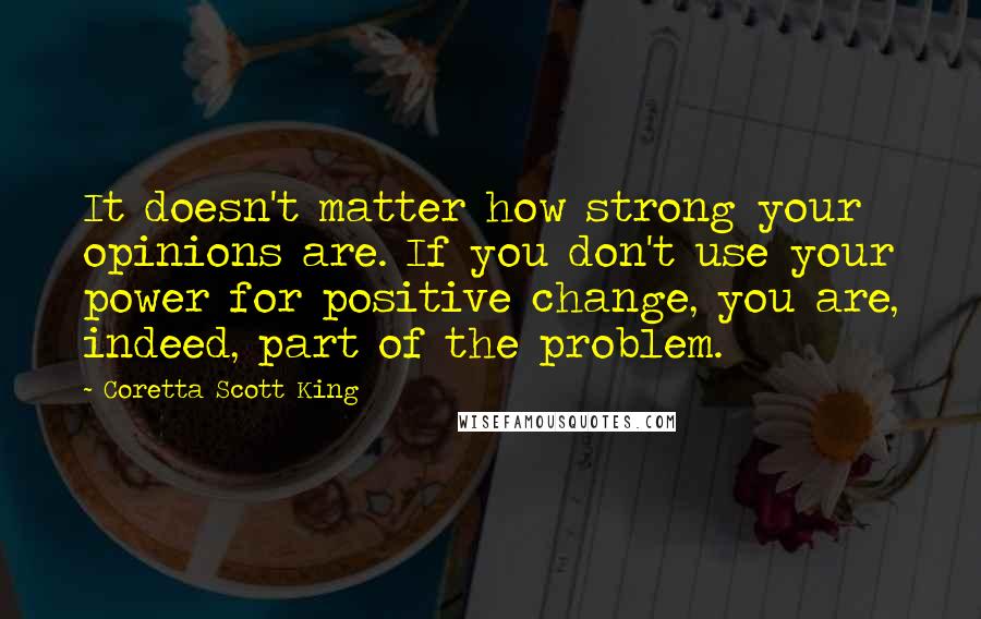 Coretta Scott King Quotes: It doesn't matter how strong your opinions are. If you don't use your power for positive change, you are, indeed, part of the problem.