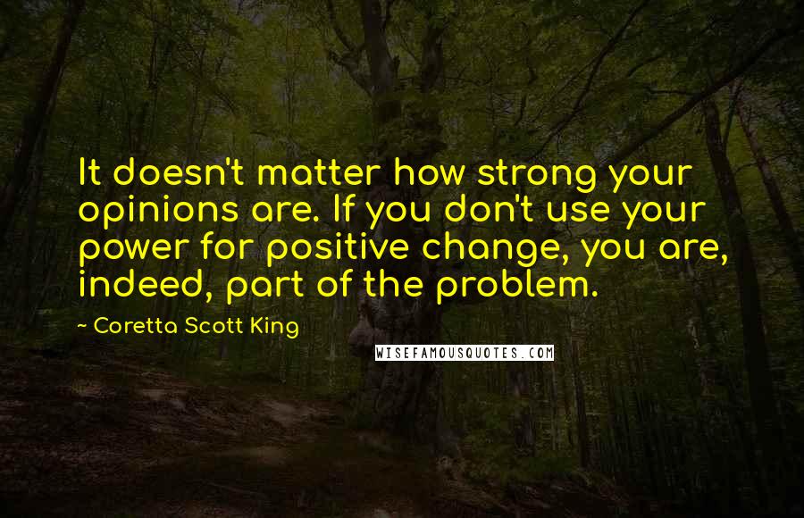 Coretta Scott King Quotes: It doesn't matter how strong your opinions are. If you don't use your power for positive change, you are, indeed, part of the problem.