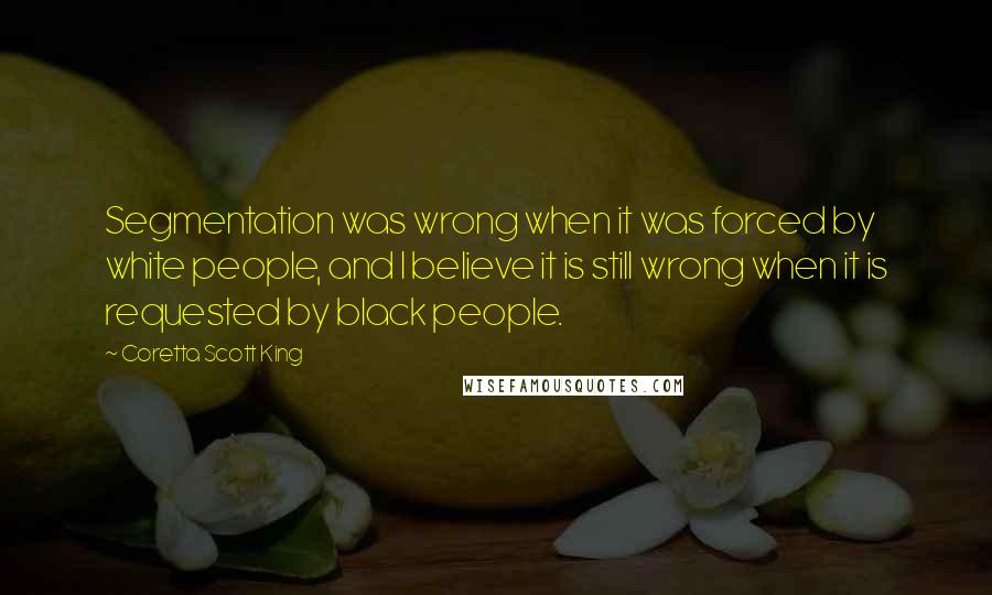 Coretta Scott King Quotes: Segmentation was wrong when it was forced by white people, and I believe it is still wrong when it is requested by black people.