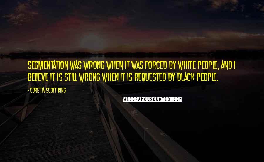 Coretta Scott King Quotes: Segmentation was wrong when it was forced by white people, and I believe it is still wrong when it is requested by black people.