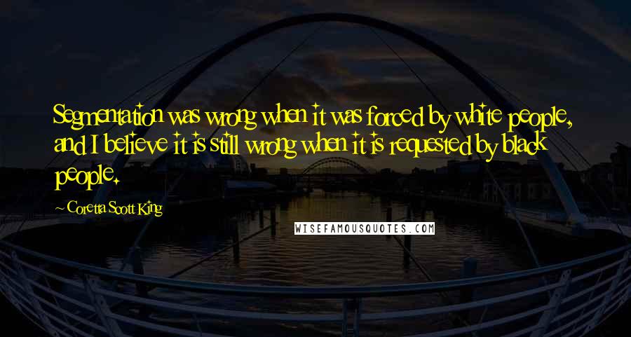 Coretta Scott King Quotes: Segmentation was wrong when it was forced by white people, and I believe it is still wrong when it is requested by black people.