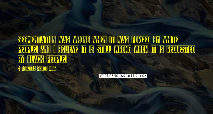 Coretta Scott King Quotes: Segmentation was wrong when it was forced by white people, and I believe it is still wrong when it is requested by black people.