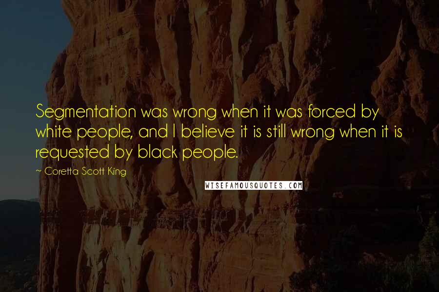 Coretta Scott King Quotes: Segmentation was wrong when it was forced by white people, and I believe it is still wrong when it is requested by black people.