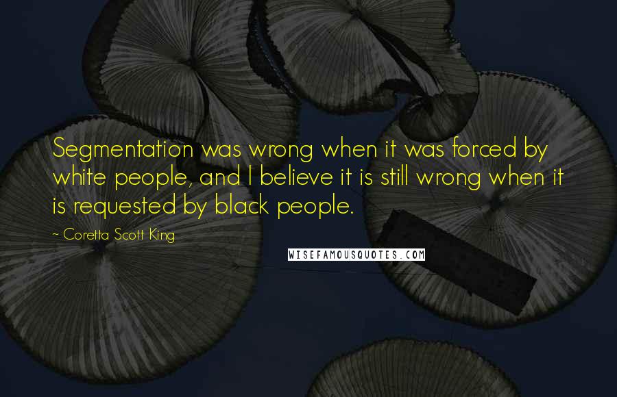 Coretta Scott King Quotes: Segmentation was wrong when it was forced by white people, and I believe it is still wrong when it is requested by black people.