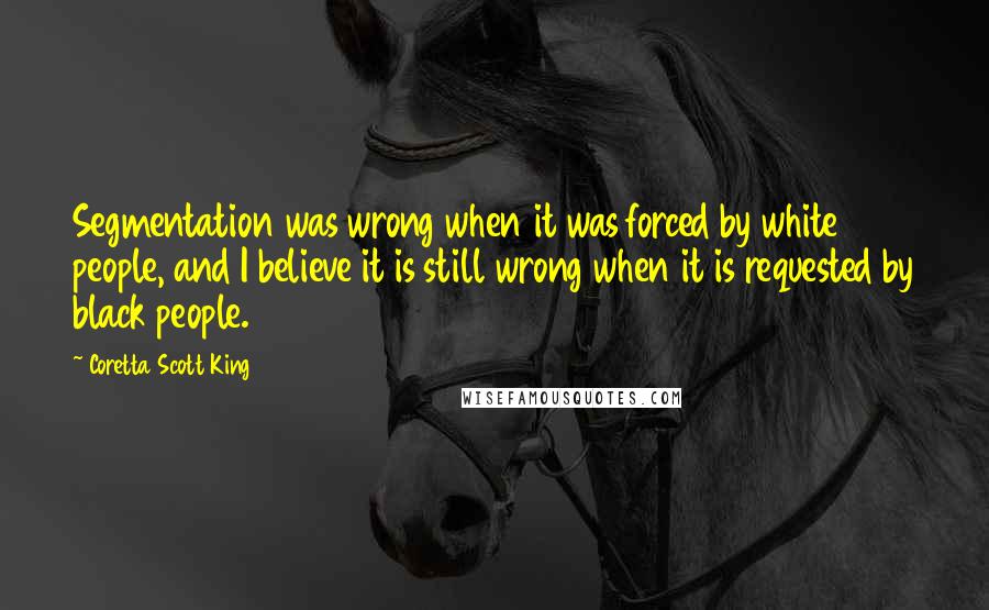 Coretta Scott King Quotes: Segmentation was wrong when it was forced by white people, and I believe it is still wrong when it is requested by black people.