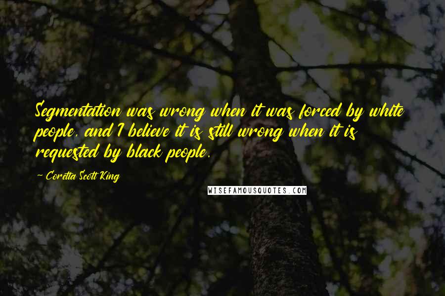 Coretta Scott King Quotes: Segmentation was wrong when it was forced by white people, and I believe it is still wrong when it is requested by black people.