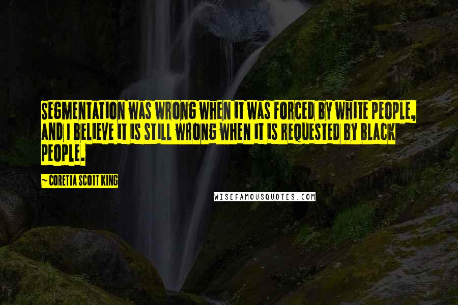 Coretta Scott King Quotes: Segmentation was wrong when it was forced by white people, and I believe it is still wrong when it is requested by black people.