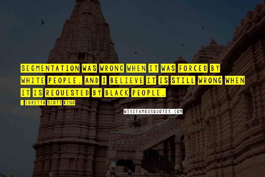 Coretta Scott King Quotes: Segmentation was wrong when it was forced by white people, and I believe it is still wrong when it is requested by black people.