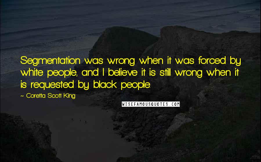 Coretta Scott King Quotes: Segmentation was wrong when it was forced by white people, and I believe it is still wrong when it is requested by black people.