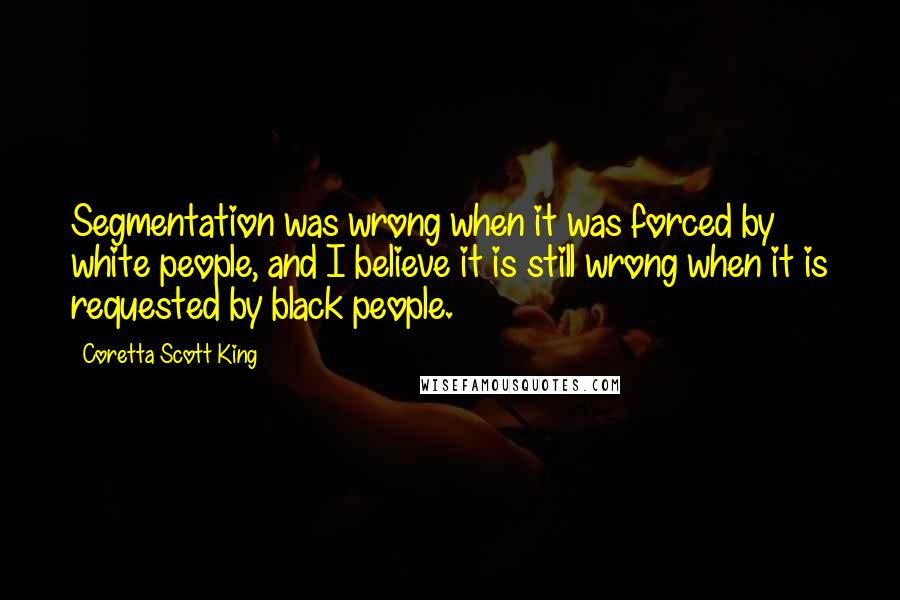 Coretta Scott King Quotes: Segmentation was wrong when it was forced by white people, and I believe it is still wrong when it is requested by black people.