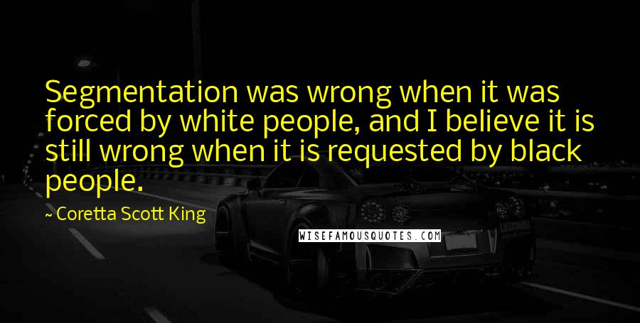 Coretta Scott King Quotes: Segmentation was wrong when it was forced by white people, and I believe it is still wrong when it is requested by black people.