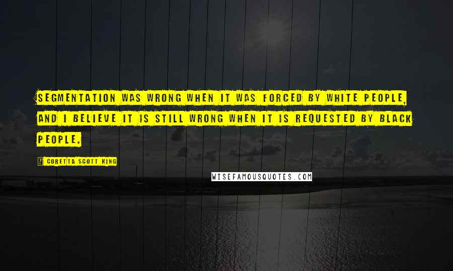 Coretta Scott King Quotes: Segmentation was wrong when it was forced by white people, and I believe it is still wrong when it is requested by black people.