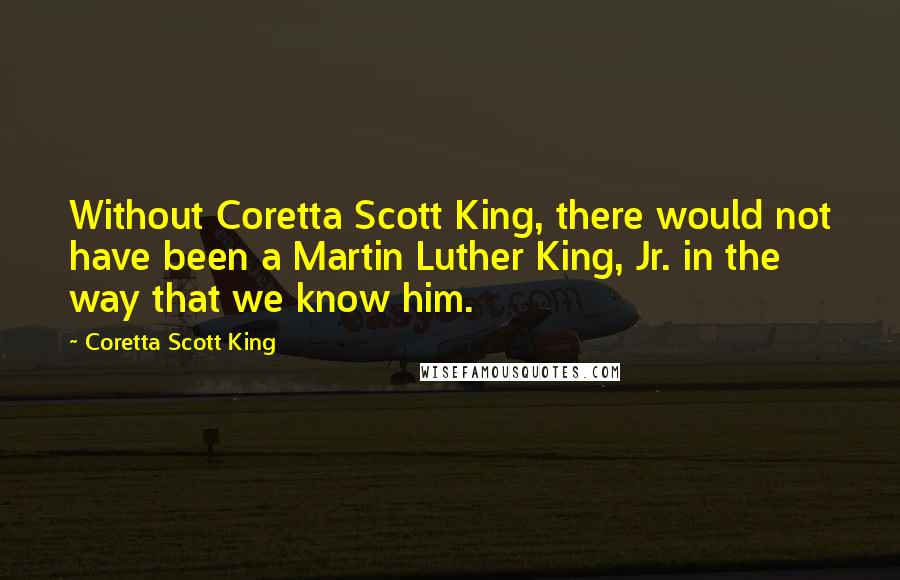 Coretta Scott King Quotes: Without Coretta Scott King, there would not have been a Martin Luther King, Jr. in the way that we know him.