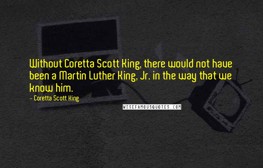 Coretta Scott King Quotes: Without Coretta Scott King, there would not have been a Martin Luther King, Jr. in the way that we know him.