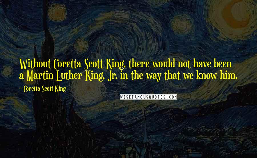 Coretta Scott King Quotes: Without Coretta Scott King, there would not have been a Martin Luther King, Jr. in the way that we know him.