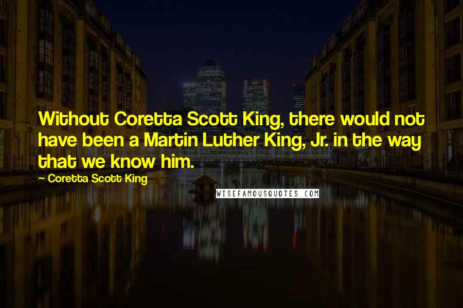 Coretta Scott King Quotes: Without Coretta Scott King, there would not have been a Martin Luther King, Jr. in the way that we know him.