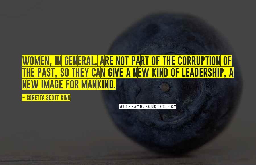 Coretta Scott King Quotes: Women, in general, are not part of the corruption of the past, so they can give a new kind of leadership, a new image for mankind.