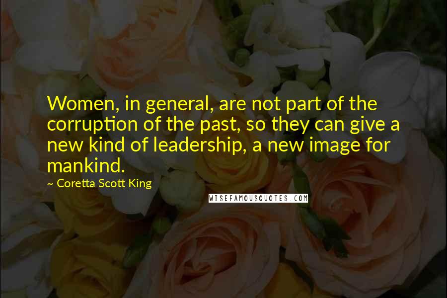 Coretta Scott King Quotes: Women, in general, are not part of the corruption of the past, so they can give a new kind of leadership, a new image for mankind.