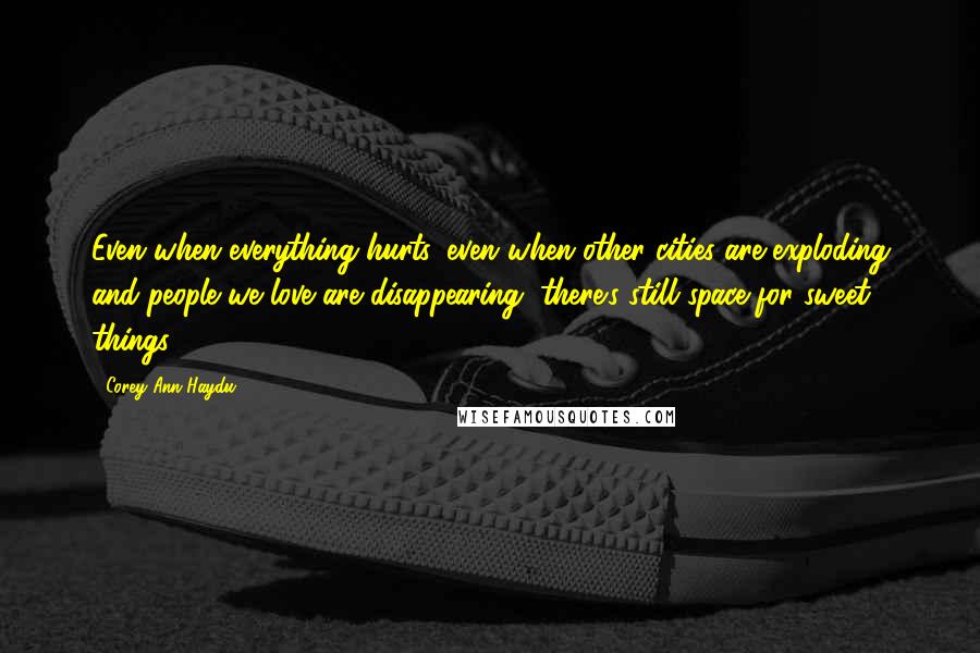 Corey Ann Haydu Quotes: Even when everything hurts, even when other cities are exploding and people we love are disappearing, there's still space for sweet things.
