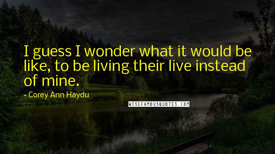 Corey Ann Haydu Quotes: I guess I wonder what it would be like, to be living their live instead of mine.