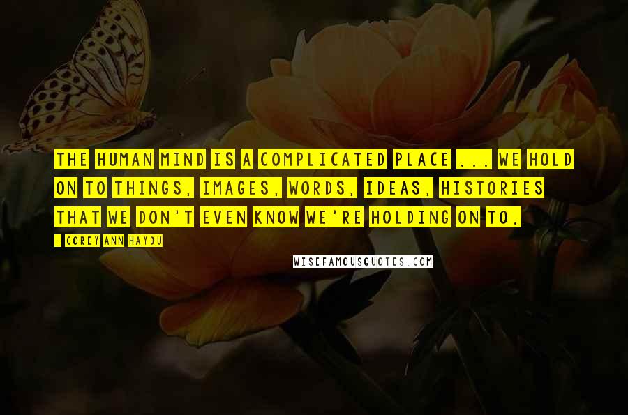 Corey Ann Haydu Quotes: The human mind is a complicated place ... We hold on to things, images, words, ideas, histories that we don't even know we're holding on to.