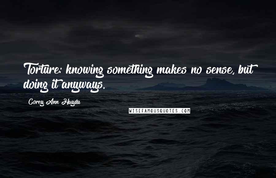 Corey Ann Haydu Quotes: Torture: knowing something makes no sense, but doing it anyways.
