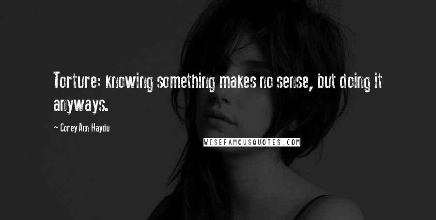 Corey Ann Haydu Quotes: Torture: knowing something makes no sense, but doing it anyways.