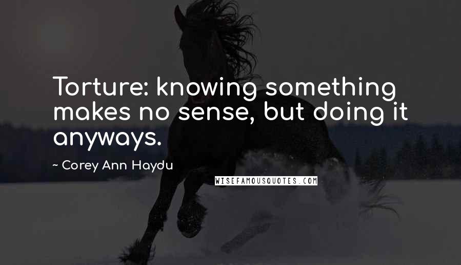 Corey Ann Haydu Quotes: Torture: knowing something makes no sense, but doing it anyways.