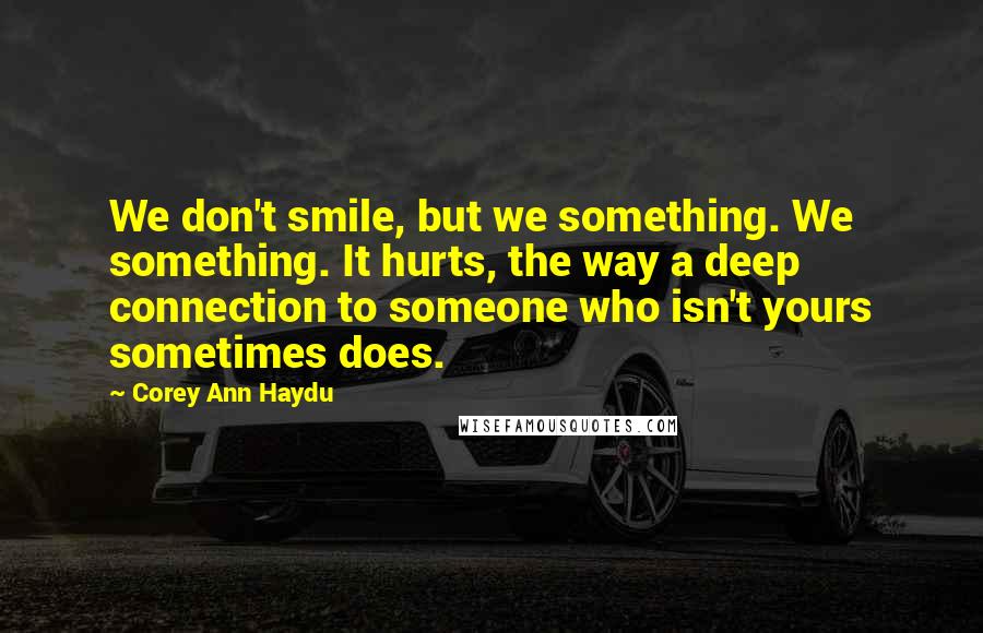 Corey Ann Haydu Quotes: We don't smile, but we something. We something. It hurts, the way a deep connection to someone who isn't yours sometimes does.