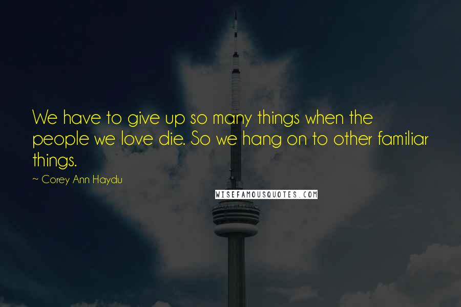 Corey Ann Haydu Quotes: We have to give up so many things when the people we love die. So we hang on to other familiar things.