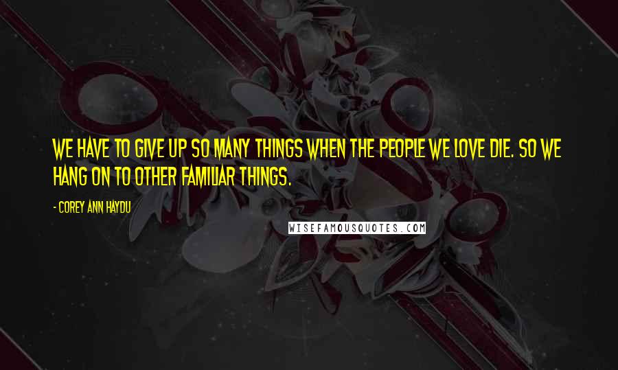 Corey Ann Haydu Quotes: We have to give up so many things when the people we love die. So we hang on to other familiar things.