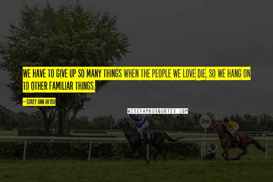 Corey Ann Haydu Quotes: We have to give up so many things when the people we love die. So we hang on to other familiar things.